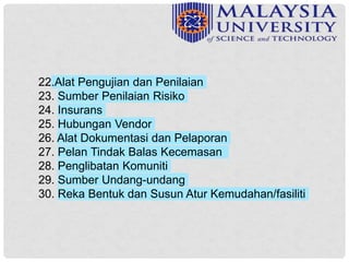 22.Alat Pengujian dan Penilaian
23. Sumber Penilaian Risiko
24. Insurans
25. Hubungan Vendor
26. Alat Dokumentasi dan Pelaporan
27. Pelan Tindak Balas Kecemasan
28. Penglibatan Komuniti
29. Sumber Undang-undang
30. Reka Bentuk dan Susun Atur Kemudahan/fasiliti
 
