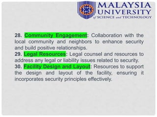 28. Community Engagement: Collaboration with the
local community and neighbors to enhance security
and build positive relationships.
29. Legal Resources: Legal counsel and resources to
address any legal or liability issues related to security.
30. Facility Design and Layout: Resources to support
the design and layout of the facility, ensuring it
incorporates security principles effectively.
 