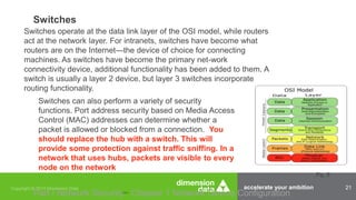 accelerate your ambition 21
Switches
Part I Network Security Chapter 1 Network Device Configuration
Switches operate at the data link layer of the OSI model, while routers
act at the network layer. For intranets, switches have become what
routers are on the Internet—the device of choice for connecting
machines. As switches have become the primary net-work
connectivity device, additional functionality has been added to them. A
switch is usually a layer 2 device, but layer 3 switches incorporate
routing functionality.
Switches can also perform a variety of security
functions. Port address security based on Media Access
Control (MAC) addresses can determine whether a
packet is allowed or blocked from a connection. You
should replace the hub with a switch. This will
provide some protection against traffic sniffing. In a
network that uses hubs, packets are visible to every
node on the network
Pg. 8
 