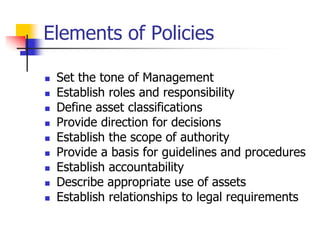 Elements of Policies
 Set the tone of Management
 Establish roles and responsibility
 Define asset classifications
 Provide direction for decisions
 Establish the scope of authority
 Provide a basis for guidelines and procedures
 Establish accountability
 Describe appropriate use of assets
 Establish relationships to legal requirements
 