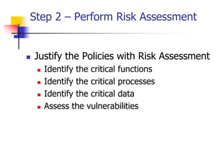Step 2 – Perform Risk Assessment
 Justify the Policies with Risk Assessment
 Identify the critical functions
 Identify the critical processes
 Identify the critical data
 Assess the vulnerabilities
 