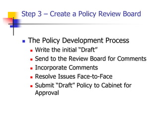 Step 3 – Create a Policy Review Board
 The Policy Development Process
 Write the initial “Draft”
 Send to the Review Board for Comments
 Incorporate Comments
 Resolve Issues Face-to-Face
 Submit “Draft” Policy to Cabinet for
Approval
 