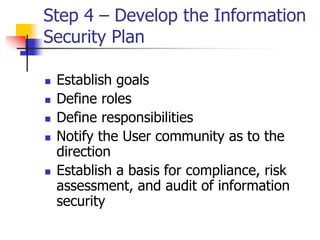 Step 4 – Develop the Information
Security Plan
 Establish goals
 Define roles
 Define responsibilities
 Notify the User community as to the
direction
 Establish a basis for compliance, risk
assessment, and audit of information
security
 