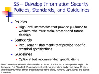 S5 – Develop Information Security
Policies, Standards, and Guidelines
 Policies
 High level statements that provide guidance to
workers who must make present and future
decision
 Standards
 Requirement statements that provide specific
technical specifications
 Guidelines
 Optional but recommended specifications
Note: Guidelines are used when standards cannot be enforced or management support is
lukewarm. E.g. Standard: Passwords must be 8 characters long and expire every 90 days.
Guideline: Passwords should be constructed using alpha, numeric, upper, lower, and special
characters.
 