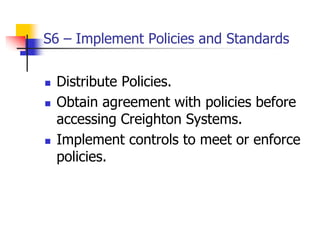 S6 – Implement Policies and Standards
 Distribute Policies.
 Obtain agreement with policies before
accessing Creighton Systems.
 Implement controls to meet or enforce
policies.
 