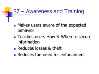 S7 – Awareness and Training
 Makes users aware of the expected
behavior
 Teaches users How & When to secure
information
 Reduces losses & theft
 Reduces the need for enforcement
 