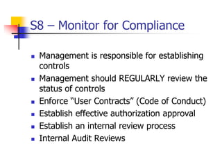 S8 – Monitor for Compliance
 Management is responsible for establishing
controls
 Management should REGULARLY review the
status of controls
 Enforce “User Contracts” (Code of Conduct)
 Establish effective authorization approval
 Establish an internal review process
 Internal Audit Reviews
 