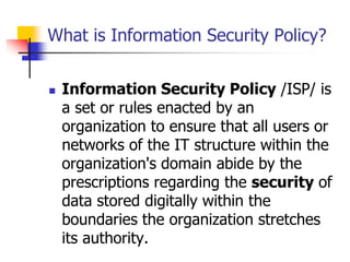 What is Information Security Policy?
 Information Security Policy /ISP/ is
a set or rules enacted by an
organization to ensure that all users or
networks of the IT structure within the
organization's domain abide by the
prescriptions regarding the security of
data stored digitally within the
boundaries the organization stretches
its authority.
 