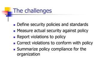 The challenges
 Define security policies and standards
 Measure actual security against policy
 Report violations to policy
 Correct violations to conform with policy
 Summarize policy compliance for the
organization
 