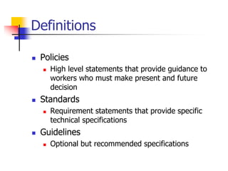 Definitions
 Policies
 High level statements that provide guidance to
workers who must make present and future
decision
 Standards
 Requirement statements that provide specific
technical specifications
 Guidelines
 Optional but recommended specifications
 