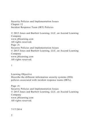 Security Policies and Implementation Issues
Chapter 12
Incident Response Team (IRT) Policies
© 2015 Jones and Bartlett Learning, LLC, an Ascend Learning
Company
www.jblearning.com
All rights reserved.
Page ‹#›
Security Policies and Implementation Issues
© 2015 Jones and Bartlett Learning, LLC, an Ascend Learning
Company
www.jblearning.com
All rights reserved.
1
Learning Objective
Describe the different information security systems (ISS)
policies associated with incident response teams (IRTs).
Page ‹#›
Security Policies and Implementation Issues
© 2015 Jones and Bartlett Learning, LLC, an Ascend Learning
Company
www.jblearning.com
All rights reserved.
7/17/2014
2
 