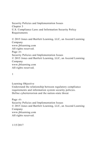 Security Policies and Implementation Issues
Chapter 3
U.S. Compliance Laws and Information Security Policy
Requirements
© 2015 Jones and Bartlett Learning, LLC, an Ascend Learning
Company
www.jblearning.com
All rights reserved.
Page ‹#›
Security Policies and Implementation Issues
© 2015 Jones and Bartlett Learning, LLC, an Ascend Learning
Company
www.jblearning.com
All rights reserved.
1
Learning Objective
Understand the relationship between regulatory compliance
requirements and information system security policies.
Define cyberterrorism and the nation-state threat
Page ‹#›
Security Policies and Implementation Issues
© 2015 Jones and Bartlett Learning, LLC, an Ascend Learning
Company
www.jblearning.com
All rights reserved.
1/15/2017
 