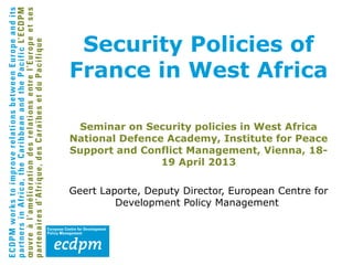 Security Policies of
France in West Africa
Seminar on Security policies in West Africa
National Defence Academy, Institute for Peace
Support and Conflict Management, Vienna, 18-
19 April 2013
Geert Laporte, Deputy Director, European Centre for
Development Policy Management
 