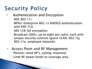 Security Policy
       Authentication and Encryption
    ◦    IEEE 802.11i
    ◦    WPA2-Enterprise 802.1x RADIUS authentication
         with EAP-TLS.
    ◦    AES 128-bit encryption.
    ◦    Broadcast SSIDs, up to eight per radio, each with
         unique security controls (guest VLAN, 802.1Q,
         802.11e, employee network).

       Access Point and RF Management
    ◦ Plenum-rated AP’s, ceiling-mounted.
    ◦ Limit RF power levels to coverage area.
 