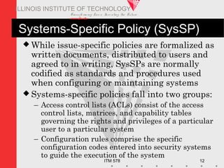 Transfo rm ing Live s. Inve nting the Future .
www.iit.edu
ITM 578 12
ILLINOIS INSTITUTE OF TECHNOLOGY
Systems-Specific Policy (SysSP)
 While issue-specific policies are formalized as
written documents, distributed to users and
agreed to in writing, SysSPs are normally
codified as standards and procedures used
when configuring or maintaining systems
 Systems-specific policies fall into two groups:
– Access control lists (ACLs) consist of the access
control lists, matrices, and capability tables
governing the rights and privileges of a particular
user to a particular system
– Configuration rules comprise the specific
configuration codes entered into security systems
to guide the execution of the system
 