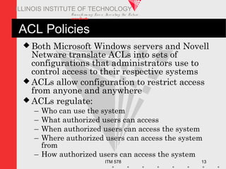 Transfo rm ing Live s. Inve nting the Future .
www.iit.edu
ITM 578 13
ILLINOIS INSTITUTE OF TECHNOLOGY
ACL Policies
 Both Microsoft Windows servers and Novell
Netware translate ACLs into sets of
configurations that administrators use to
control access to their respective systems
 ACLs allow configuration to restrict access
from anyone and anywhere
 ACLs regulate:
– Who can use the system
– What authorized users can access
– When authorized users can access the system
– Where authorized users can access the system
from
– How authorized users can access the system
 