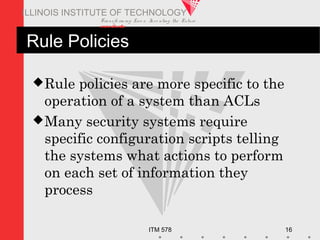 Transfo rm ing Live s. Inve nting the Future .
www.iit.edu
ITM 578 16
ILLINOIS INSTITUTE OF TECHNOLOGY
Rule Policies
Rule policies are more specific to the
operation of a system than ACLs
Many security systems require
specific configuration scripts telling
the systems what actions to perform
on each set of information they
process
 