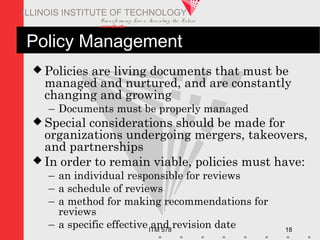 Transfo rm ing Live s. Inve nting the Future .
www.iit.edu
ITM 578 18
ILLINOIS INSTITUTE OF TECHNOLOGY
Policy Management
 Policies are living documents that must be
managed and nurtured, and are constantly
changing and growing
– Documents must be properly managed
 Special considerations should be made for
organizations undergoing mergers, takeovers,
and partnerships
 In order to remain viable, policies must have:
– an individual responsible for reviews
– a schedule of reviews
– a method for making recommendations for
reviews
– a specific effective and revision date
 