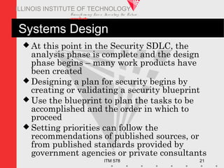 Transfo rm ing Live s. Inve nting the Future .
www.iit.edu
ITM 578 21
ILLINOIS INSTITUTE OF TECHNOLOGY
Systems Design
 At this point in the Security SDLC, the
analysis phase is complete and the design
phase begins – many work products have
been created
 Designing a plan for security begins by
creating or validating a security blueprint
 Use the blueprint to plan the tasks to be
accomplished and the order in which to
proceed
 Setting priorities can follow the
recommendations of published sources, or
from published standards provided by
government agencies or private consultants
 
