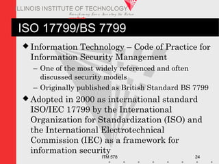 Transfo rm ing Live s. Inve nting the Future .
www.iit.edu
ITM 578 24
ILLINOIS INSTITUTE OF TECHNOLOGY
ISO 17799/BS 7799
 Information Technology – Code of Practice for
Information Security Management
– One of the most widely referenced and often
discussed security models
– Originally published as British Standard BS 7799
 Adopted in 2000 as international standard
ISO/IEC 17799 by the International
Organization for Standardization (ISO) and
the International Electrotechnical
Commission (IEC) as a framework for
information security
 