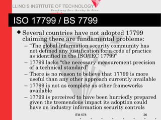 Transfo rm ing Live s. Inve nting the Future .
www.iit.edu
ITM 578 26
ILLINOIS INSTITUTE OF TECHNOLOGY
ISO 17799 / BS 7799
 Several countries have not adopted 17799
claiming there are fundamental problems:
– “The global information security community has
not defined any justification for a code of practice
as identified in the ISO/IEC 17799”
– 17799 lacks “the necessary measurement precision
of a technical standard”
– There is no reason to believe that 17799 is more
useful than any other approach currently available
– 17799 is not as complete as other frameworks
available
– 17799 is perceived to have been hurriedly prepared
given the tremendous impact its adoption could
have on industry information security controls
 