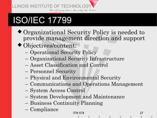 Transfo rm ing Live s. Inve nting the Future .
www.iit.edu
ITM 578 27
ILLINOIS INSTITUTE OF TECHNOLOGY
ISO/IEC 17799
 Organizational Security Policy is needed to
provide management direction and support
 Objectives/content:
– Operational Security Policy
– Organizational Security Infrastructure
– Asset Classification and Control
– Personnel Security
– Physical and Environmental Security
– Communications and Operations Management
– System Access Control
– System Development and Maintenance
– Business Continuity Planning
– Compliance
 