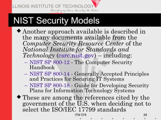 Transfo rm ing Live s. Inve nting the Future .
www.iit.edu
ITM 578 28
ILLINOIS INSTITUTE OF TECHNOLOGY
NIST Security Models
 Another approach available is described in
the many documents available from the
Computer Security Resource Center of the
National Institute for Standards and
Technology (csrc.nist.gov) – including:
– NIST SP 800-12 - The Computer Security
Handbook
– NIST SP 800-14 - Generally Accepted Principles
and Practices for Securing IT Systems
– NIST SP 800-18 - Guide for Developing Security
Plans for Information Technology Systems
 These are among the references cited by the
government of the U.S. when deciding not to
select the ISO/IEC 17799 standards
 