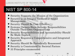 Transfo rm ing Live s. Inve nting the Future .
www.iit.edu
ITM 578 29
ILLINOIS INSTITUTE OF TECHNOLOGY
NIST SP 800-14
 Security Supports the Mission of the Organization
 Security is an Integral Element of Sound
Management
 Security Should Be Cost-Effective
 Systems Owners Have Security Responsibilities
Outside Their Own Organizations
 Security Responsibilities and Accountability Should
Be Made Explicit
 Security Requires a Comprehensive and Integrated
Approach
 Security Should Be Periodically Reassessed
 Security is Constrained by Societal Factors
 33 Principles enumerated
 