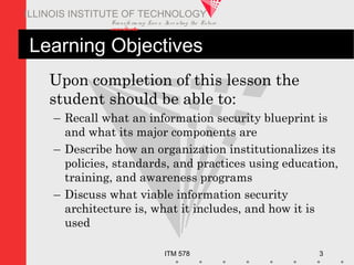 Transfo rm ing Live s. Inve nting the Future .
www.iit.edu
ITM 578 3
ILLINOIS INSTITUTE OF TECHNOLOGY
Learning Objectives
Upon completion of this lesson the
student should be able to:
– Recall what an information security blueprint is
and what its major components are
– Describe how an organization institutionalizes its
policies, standards, and practices using education,
training, and awareness programs
– Discuss what viable information security
architecture is, what it includes, and how it is
used
 