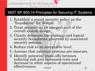 Transfo rm ing Live s. Inve nting the Future .
www.iit.edu
ITM 578 30
ILLINOIS INSTITUTE OF TECHNOLOGY
NIST SP 800-14 Principles for Securing IT Systems
1. Establish a sound security policy as the
“foundation” for design.
2. Treat security as an integral part of the
overall system design.
3. Clearly delineate the physical and logical
security boundaries governed by associated
security policies.
4. Reduce risk to an acceptable level.
5. Assume that external systems are insecure.
6. Identify potential trade-offs between
reducing risk and increased costs and
decrease in other aspects of operational
effectiveness.
 