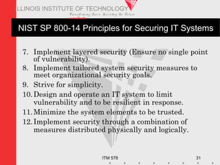 Transfo rm ing Live s. Inve nting the Future .
www.iit.edu
ITM 578 31
ILLINOIS INSTITUTE OF TECHNOLOGY
NIST SP 800-14 Principles for Securing IT Systems
7. Implement layered security (Ensure no single point
of vulnerability).
8. Implement tailored system security measures to
meet organizational security goals.
9. Strive for simplicity.
10.Design and operate an IT system to limit
vulnerability and to be resilient in response.
11.Minimize the system elements to be trusted.
12.Implement security through a combination of
measures distributed physically and logically.
 