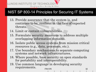 Transfo rm ing Live s. Inve nting the Future .
www.iit.edu
ITM 578 32
ILLINOIS INSTITUTE OF TECHNOLOGY
NIST SP 800-14 Principles for Securing IT Systems
13. Provide assurance that the system is, and
continues to be, resilient in the face of expected
threats.
14. Limit or contain vulnerabilities.
15. Formulate security measures to address multiple
overlapping information domains.
16. Isolate public access systems from mission critical
resources (e.g., data, processes, etc.).
17. Use boundary mechanisms to separate computing
systems and network infrastructures.
18. Where possible, base security on open standards
for portability and interoperability.
19. Use common language in developing security
requirements.
 