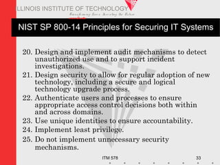 Transfo rm ing Live s. Inve nting the Future .
www.iit.edu
ITM 578 33
ILLINOIS INSTITUTE OF TECHNOLOGY
NIST SP 800-14 Principles for Securing IT Systems
20. Design and implement audit mechanisms to detect
unauthorized use and to support incident
investigations.
21. Design security to allow for regular adoption of new
technology, including a secure and logical
technology upgrade process.
22. Authenticate users and processes to ensure
appropriate access control decisions both within
and across domains.
23. Use unique identities to ensure accountability.
24. Implement least privilege.
25. Do not implement unnecessary security
mechanisms.
 