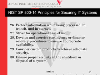 Transfo rm ing Live s. Inve nting the Future .
www.iit.edu
ITM 578 34
ILLINOIS INSTITUTE OF TECHNOLOGY
NIST SP 800-14 Principles for Securing IT Systems
26. Protect information while being processed, in
transit, and in storage.
27. Strive for operational ease of use.
28. Develop and exercise contingency or disaster
recovery procedures to ensure appropriate
availability.
29. Consider custom products to achieve adequate
security.
30. Ensure proper security in the shutdown or
disposal of a system.
 