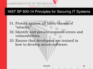Transfo rm ing Live s. Inve nting the Future .
www.iit.edu
ITM 578 35
ILLINOIS INSTITUTE OF TECHNOLOGY
NIST SP 800-14 Principles for Securing IT Systems
31. Protect against all likely classes of
“attacks.”
32. Identify and prevent common errors and
vulnerabilities.
33. Ensure that developers are trained in
how to develop secure software.
 