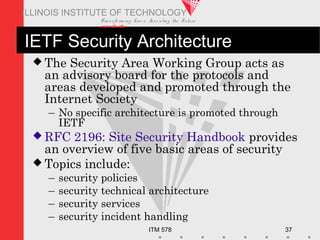 Transfo rm ing Live s. Inve nting the Future .
www.iit.edu
ITM 578 37
ILLINOIS INSTITUTE OF TECHNOLOGY
IETF Security Architecture
 The Security Area Working Group acts as
an advisory board for the protocols and
areas developed and promoted through the
Internet Society
– No specific architecture is promoted through
IETF
 RFC 2196: Site Security Handbook provides
an overview of five basic areas of security
 Topics include:
– security policies
– security technical architecture
– security services
– security incident handling
 