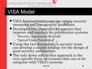 Transfo rm ing Live s. Inve nting the Future .
www.iit.edu
ITM 578 38
ILLINOIS INSTITUTE OF TECHNOLOGY
VISA Model
 VISA International promotes strong security
measures and has security guidelines
 Developed two important documents that
improve and regulate its information systems
– “Security Assessment Process”
– “Agreed Upon Procedures”
 Using the two documents, a security team
can develop a sound strategy for the design of
good security architecture
 The only down side to this approach is the
very specific focus on systems that can or do
integrate with VISA’s systems
 