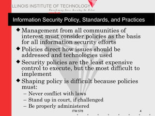 Transfo rm ing Live s. Inve nting the Future .
www.iit.edu
ITM 578 4
ILLINOIS INSTITUTE OF TECHNOLOGY
Information Security Policy, Standards, and Practices
 Management from all communities of
interest must consider policies as the basis
for all information security efforts
 Policies direct how issues should be
addressed and technologies used
 Security policies are the least expensive
control to execute, but the most difficult to
implement
 Shaping policy is difficult because policies
must:
– Never conflict with laws
– Stand up in court, if challenged
– Be properly administered
 