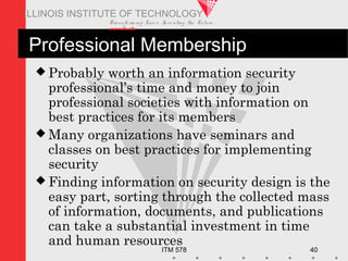 Transfo rm ing Live s. Inve nting the Future .
www.iit.edu
ITM 578 40
ILLINOIS INSTITUTE OF TECHNOLOGY
Professional Membership
 Probably worth an information security
professional’s time and money to join
professional societies with information on
best practices for its members
 Many organizations have seminars and
classes on best practices for implementing
security
 Finding information on security design is the
easy part, sorting through the collected mass
of information, documents, and publications
can take a substantial investment in time
and human resources
 