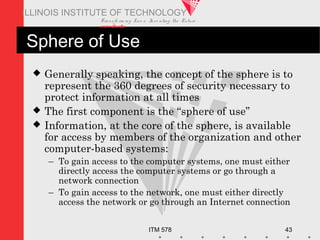 Transfo rm ing Live s. Inve nting the Future .
www.iit.edu
ITM 578 43
ILLINOIS INSTITUTE OF TECHNOLOGY
Sphere of Use
 Generally speaking, the concept of the sphere is to
represent the 360 degrees of security necessary to
protect information at all times
 The first component is the “sphere of use”
 Information, at the core of the sphere, is available
for access by members of the organization and other
computer-based systems:
– To gain access to the computer systems, one must either
directly access the computer systems or go through a
network connection
– To gain access to the network, one must either directly
access the network or go through an Internet connection
 