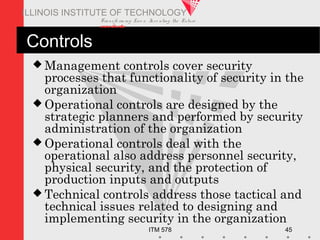 Transfo rm ing Live s. Inve nting the Future .
www.iit.edu
ITM 578 45
ILLINOIS INSTITUTE OF TECHNOLOGY
Controls
 Management controls cover security
processes that functionality of security in the
organization
 Operational controls are designed by the
strategic planners and performed by security
administration of the organization
 Operational controls deal with the
operational also address personnel security,
physical security, and the protection of
production inputs and outputs
 Technical controls address those tactical and
technical issues related to designing and
implementing security in the organization
 