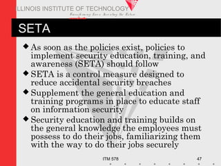 Transfo rm ing Live s. Inve nting the Future .
www.iit.edu
ITM 578 47
ILLINOIS INSTITUTE OF TECHNOLOGY
SETA
 As soon as the policies exist, policies to
implement security education, training, and
awareness (SETA) should follow
 SETA is a control measure designed to
reduce accidental security breaches
 Supplement the general education and
training programs in place to educate staff
on information security
 Security education and training builds on
the general knowledge the employees must
possess to do their jobs, familiarizing them
with the way to do their jobs securely
 