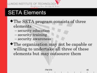Transfo rm ing Live s. Inve nting the Future .
www.iit.edu
ITM 578 48
ILLINOIS INSTITUTE OF TECHNOLOGY
SETA Elements
The SETA program consists of three
elements
– security education
– security training
– security awareness
The organization may not be capable or
willing to undertake all three of these
elements but may outsource them
 