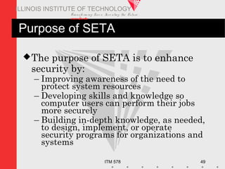 Transfo rm ing Live s. Inve nting the Future .
www.iit.edu
ITM 578 49
ILLINOIS INSTITUTE OF TECHNOLOGY
Purpose of SETA
The purpose of SETA is to enhance
security by:
– Improving awareness of the need to
protect system resources
– Developing skills and knowledge so
computer users can perform their jobs
more securely
– Building in-depth knowledge, as needed,
to design, implement, or operate
security programs for organizations and
systems
 