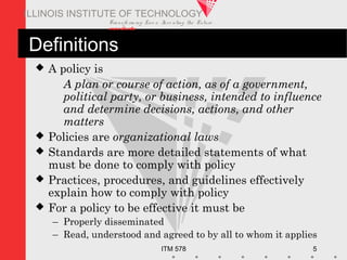 Transfo rm ing Live s. Inve nting the Future .
www.iit.edu
ITM 578 5
ILLINOIS INSTITUTE OF TECHNOLOGY
Definitions
 A policy is
A plan or course of action, as of a government,
political party, or business, intended to influence
and determine decisions, actions, and other
matters
 Policies are organizational laws
 Standards are more detailed statements of what
must be done to comply with policy
 Practices, procedures, and guidelines effectively
explain how to comply with policy
 For a policy to be effective it must be
– Properly disseminated
– Read, understood and agreed to by all to whom it applies
 