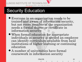 Transfo rm ing Live s. Inve nting the Future .
www.iit.edu
ITM 578 51
ILLINOIS INSTITUTE OF TECHNOLOGY
Security Education
 Everyone in an organization needs to be
trained and aware of information security,
but not every member of the organization
needs a formal degree or certificate in
information security
 When formal education for appropriate
individuals in security is needed an employee
can identify curriculum available from local
institutions of higher learning or continuing
education
 A number of universities have formal
coursework in information security
 