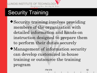 Transfo rm ing Live s. Inve nting the Future .
www.iit.edu
ITM 578 52
ILLINOIS INSTITUTE OF TECHNOLOGY
Security Training
Security training involves providing
members of the organization with
detailed information and hands-on
instruction designed to prepare them
to perform their duties securely
Management of information security
can develop customized in-house
training or outsource the training
program
 