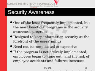 Transfo rm ing Live s. Inve nting the Future .
www.iit.edu
ITM 578 53
ILLINOIS INSTITUTE OF TECHNOLOGY
Security Awareness
 One of the least frequently implemented, but
the most beneficial programs is the security
awareness program
 Designed to keep information security at the
forefront of the users’ minds
 Need not be complicated or expensive
 If the program is not actively implemented,
employees begin to ‘tune out’, and the risk of
employee accidents and failures increases
 
