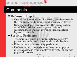 Transfo rm ing Live s. Inve nting the Future .
www.iit.edu
ITM 578 55
ILLINOIS INSTITUTE OF TECHNOLOGY
Comments
 Defense in Depth
– One of the foundations of security architectures is
the requirement to implement security in layers
– Defense in depth requires that the organization
establish sufficient security controls and
safeguards, so that an intruder faces multiple
layers of controls
 Security Perimeter
– The point at which an organization’s security
protection ends, and the outside world begins
– Referred to as the security perimeter
– Unfortunately the perimeter does not apply to
internal attacks from employee threats, or on-site
physical threats
 