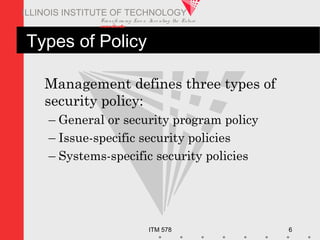 Transfo rm ing Live s. Inve nting the Future .
www.iit.edu
ITM 578 6
ILLINOIS INSTITUTE OF TECHNOLOGY
Types of Policy
Management defines three types of
security policy:
– General or security program policy
– Issue-specific security policies
– Systems-specific security policies
 